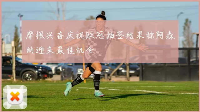 摩根兴奋庆祝欧冠抽签结果称阿森纳迎来最佳机会