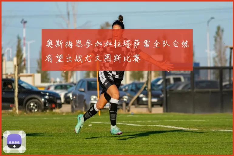 奥斯梅恩参加加拉塔萨雷全队合练有望出战尤文图斯比赛